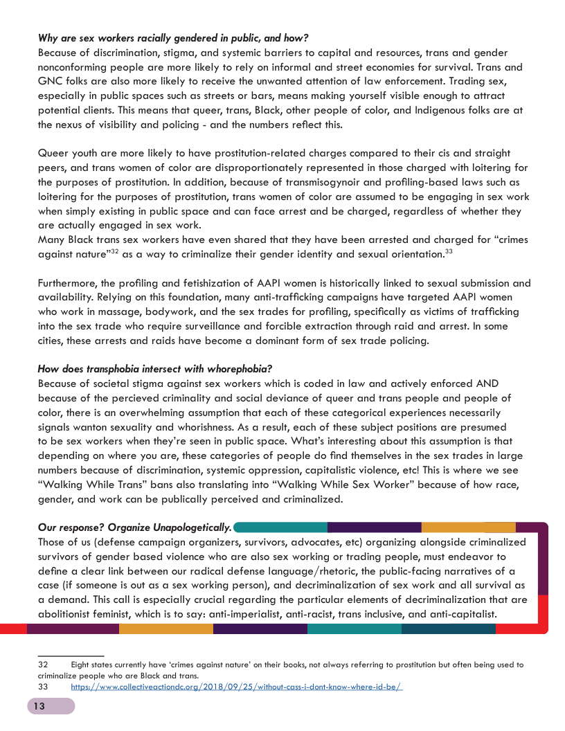 Why are sex workers racially gendered in public, and how? Because of discrimination, stigma, and systemic barriers fo capital and resources, frans and gender nonconforming people are more likely fo rely on informal and street economies for survival. Trans and GNC folks are also more likely fo receive the unwanted attention of law enforcement. Trading sex, especially in public spaces such as sireets or bars, means making yourself visible enough fo affract potential clients. This means that queer, trans, Black, other people of color, and Indigenous folks are at the nexus of visibility and policing - and the numbers reflect thi Queer youth are more likely to have prostitution-related charges compared to their cis and straight peers, and trans women of color are disproportionately represented in those charged with loitering for the purposes of prostitution. In addition, because of transmisogynoir and profiling-based laws such as loitering for the purposes of prostitution, trans women of color are assumed to be engaging in sex work when simply existing in public space and can face arrest and be charged, regardless of whether they are actually engaged in sex work. Many Black trans sex workers have even shared that they have been arrested and charged for “crimes against nature™? as a way to criminalize their gender identity and sexual orientation.® Furthermore, the profiling and fefishization of AAPI women is historically linked fo sexual submission and availability. Relying on this foundation, many anti-frafficking campaigns have fargeted AAPI women who work in massage, bodywork, and the sex frades for profiling, specifically as victims of frafficking info the sex frade who require surveillance and forcible extraction through raid and arrest. In some cities, these arrests and raids have become a dominant form of sex frade poll How does transphobia intersect with whorephobia? Because of societal stigma against sex workers which is coded in law and actively enforced AND. because of the percieved criminality and social deviance of queer and frans people and people of color, there is an overwhelming assumption that each of these categorical experiences necessarily signals wanton sexuality and whorishness. As @ result, each of these subject positions are presumed fo be sex workers when they’re seen in public space. What’s inferesting about this assumption is that depending on where you are, these categories of people do find themselves in the sex frades in large numbers because of discrimination, systemic oppression, capitalistic violence, efc! This is where we see “Walking While Trans” bans also translating info “Walking While Sex Worker” because of how race, gender, and work can be publically perceived and criminalized. Our response? Organize Unapologetically. Those of us (defense campaign organizers, survivors, advocates, efc) organizing alongside criminalized survivors of gender based violence who are also sex working or frading people, must endeavor fo define a clear link between our radical defense language,/rhetoric, the public-facing narratives of a case (if someone is out as a sex working person), and decriminalization of sex work and all survival as a demand. This call is especially crucial regarding the particular elements of decri st, which is to say: anti-imperialist, anti-racist, trans inclusive, and anti-capitalist. nalization that are 32 i states currently have ‘crimes against nature’ on thelr books, not always referring fo prostitution but often being used fo criminalize people who are Black and trans. 33 htes, Jlactiveactionds 018/0: thout-cass-i-dont-know- whare-id-b 13